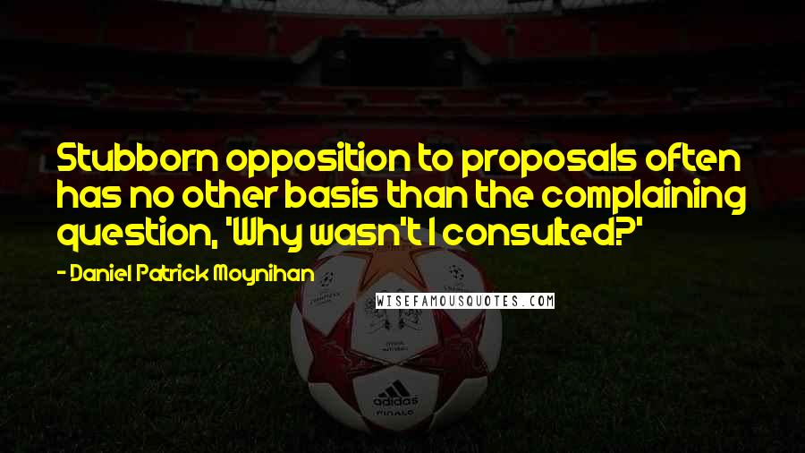 Daniel Patrick Moynihan Quotes: Stubborn opposition to proposals often has no other basis than the complaining question, 'Why wasn't I consulted?'