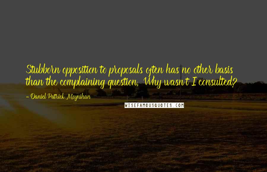 Daniel Patrick Moynihan Quotes: Stubborn opposition to proposals often has no other basis than the complaining question, 'Why wasn't I consulted?'