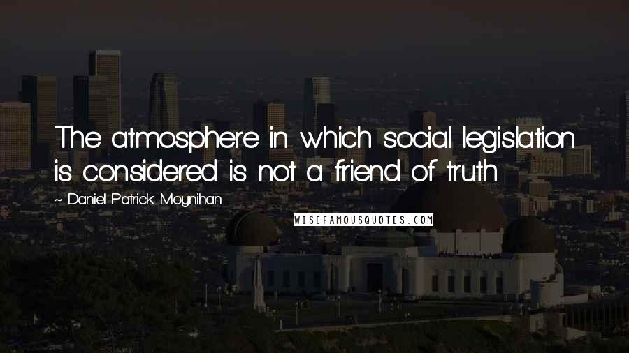 Daniel Patrick Moynihan Quotes: The atmosphere in which social legislation is considered is not a friend of truth.