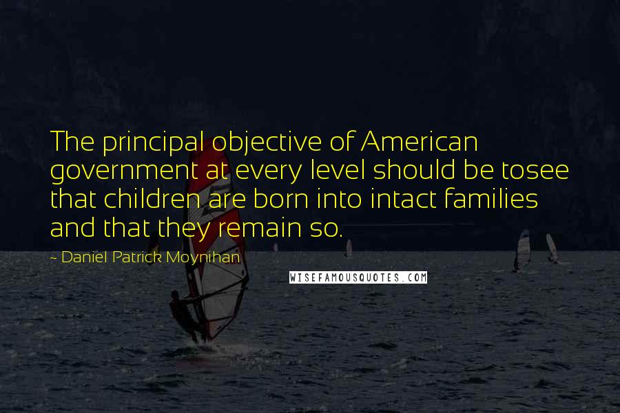 Daniel Patrick Moynihan Quotes: The principal objective of American government at every level should be tosee that children are born into intact families and that they remain so.