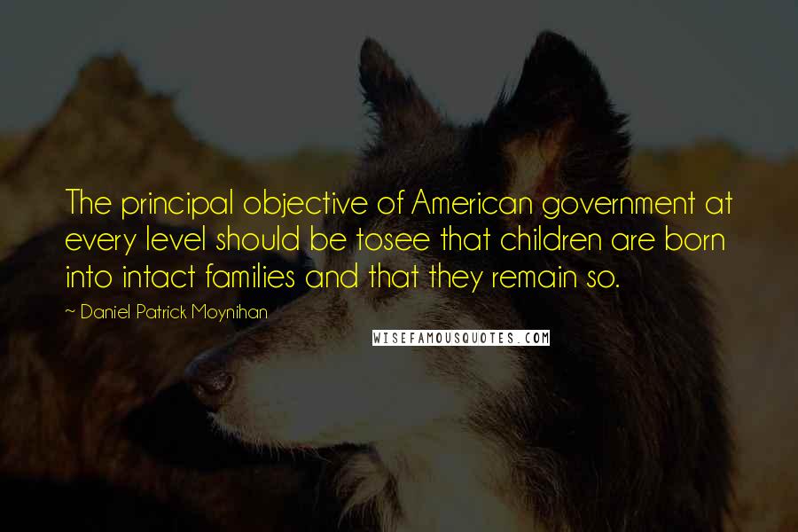 Daniel Patrick Moynihan Quotes: The principal objective of American government at every level should be tosee that children are born into intact families and that they remain so.