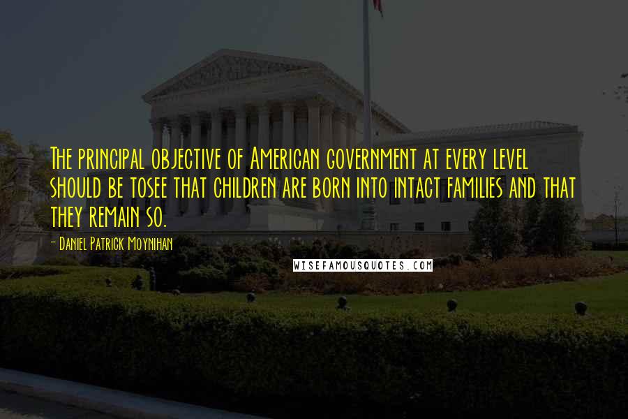 Daniel Patrick Moynihan Quotes: The principal objective of American government at every level should be tosee that children are born into intact families and that they remain so.