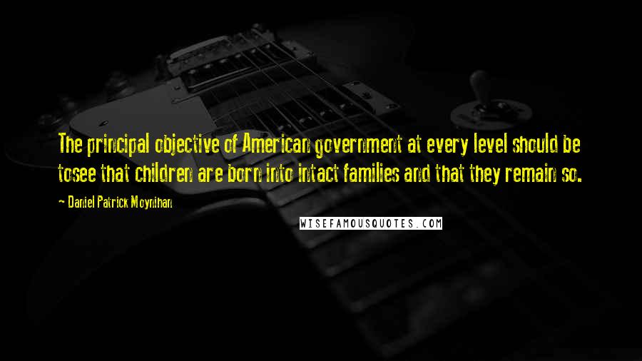 Daniel Patrick Moynihan Quotes: The principal objective of American government at every level should be tosee that children are born into intact families and that they remain so.