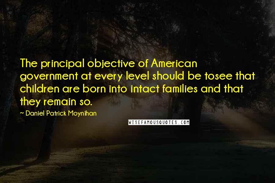 Daniel Patrick Moynihan Quotes: The principal objective of American government at every level should be tosee that children are born into intact families and that they remain so.