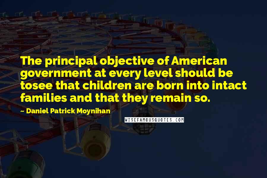 Daniel Patrick Moynihan Quotes: The principal objective of American government at every level should be tosee that children are born into intact families and that they remain so.