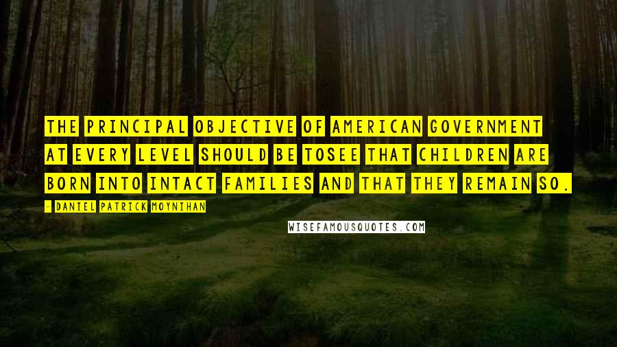 Daniel Patrick Moynihan Quotes: The principal objective of American government at every level should be tosee that children are born into intact families and that they remain so.