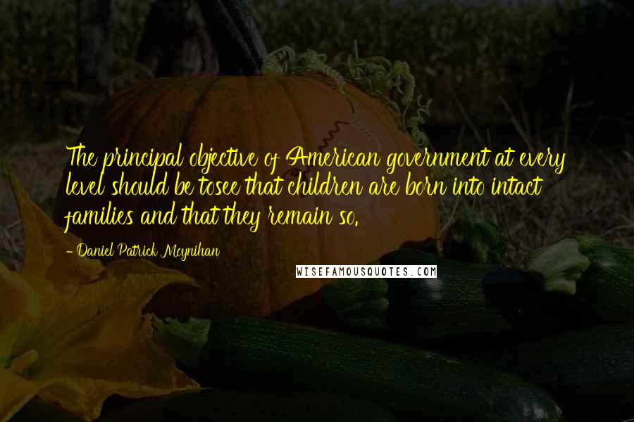 Daniel Patrick Moynihan Quotes: The principal objective of American government at every level should be tosee that children are born into intact families and that they remain so.