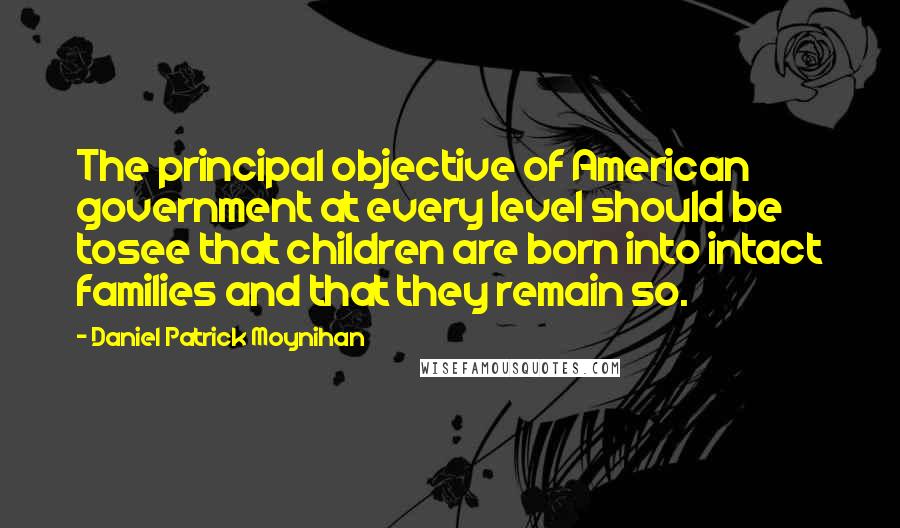 Daniel Patrick Moynihan Quotes: The principal objective of American government at every level should be tosee that children are born into intact families and that they remain so.
