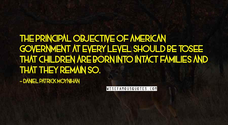 Daniel Patrick Moynihan Quotes: The principal objective of American government at every level should be tosee that children are born into intact families and that they remain so.