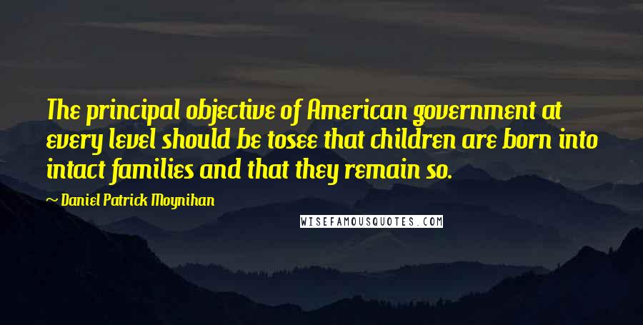 Daniel Patrick Moynihan Quotes: The principal objective of American government at every level should be tosee that children are born into intact families and that they remain so.