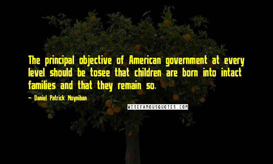 Daniel Patrick Moynihan Quotes: The principal objective of American government at every level should be tosee that children are born into intact families and that they remain so.