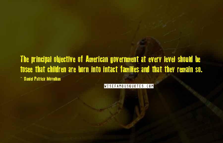 Daniel Patrick Moynihan Quotes: The principal objective of American government at every level should be tosee that children are born into intact families and that they remain so.