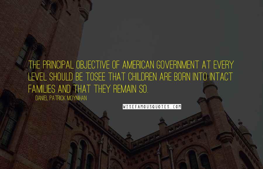 Daniel Patrick Moynihan Quotes: The principal objective of American government at every level should be tosee that children are born into intact families and that they remain so.