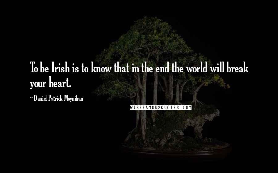 Daniel Patrick Moynihan Quotes: To be Irish is to know that in the end the world will break your heart.