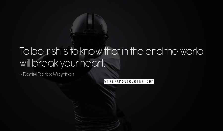 Daniel Patrick Moynihan Quotes: To be Irish is to know that in the end the world will break your heart.
