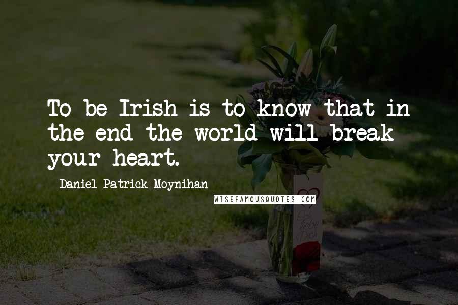 Daniel Patrick Moynihan Quotes: To be Irish is to know that in the end the world will break your heart.