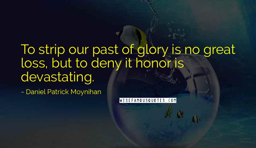 Daniel Patrick Moynihan Quotes: To strip our past of glory is no great loss, but to deny it honor is devastating.