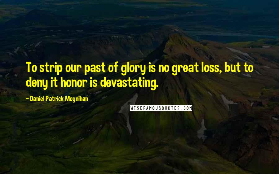 Daniel Patrick Moynihan Quotes: To strip our past of glory is no great loss, but to deny it honor is devastating.