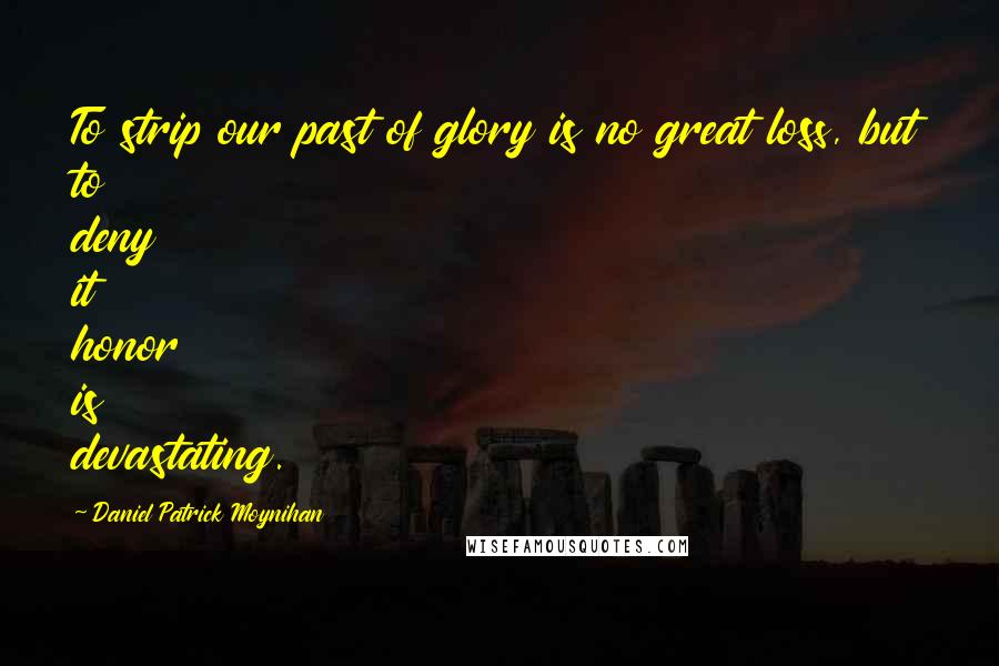 Daniel Patrick Moynihan Quotes: To strip our past of glory is no great loss, but to deny it honor is devastating.