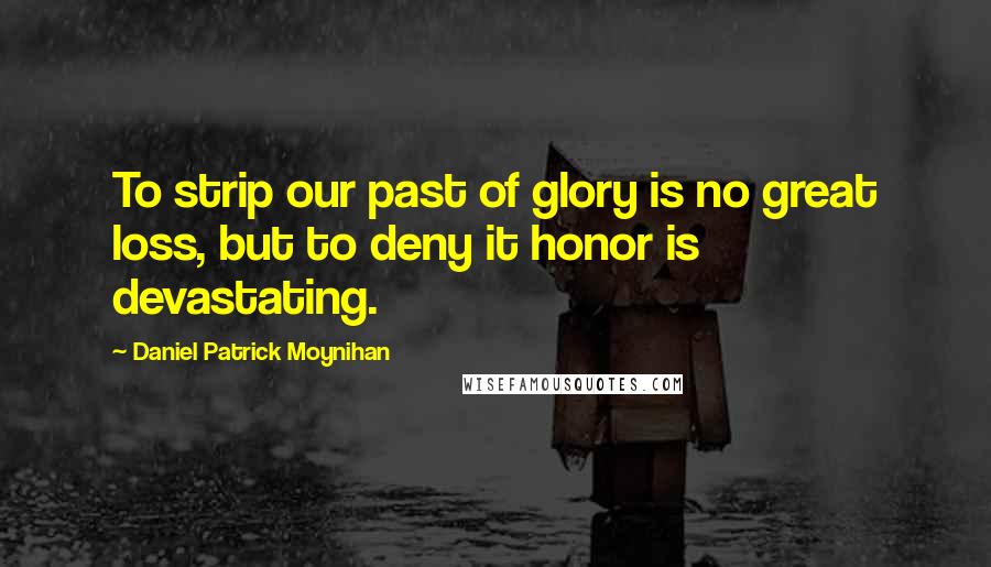 Daniel Patrick Moynihan Quotes: To strip our past of glory is no great loss, but to deny it honor is devastating.