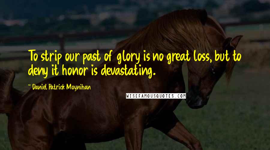 Daniel Patrick Moynihan Quotes: To strip our past of glory is no great loss, but to deny it honor is devastating.