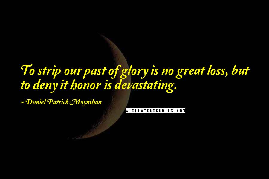 Daniel Patrick Moynihan Quotes: To strip our past of glory is no great loss, but to deny it honor is devastating.