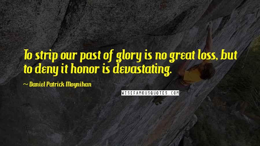 Daniel Patrick Moynihan Quotes: To strip our past of glory is no great loss, but to deny it honor is devastating.