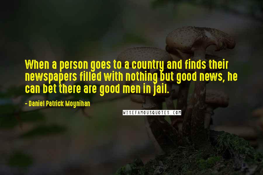 Daniel Patrick Moynihan Quotes: When a person goes to a country and finds their newspapers filled with nothing but good news, he can bet there are good men in jail.