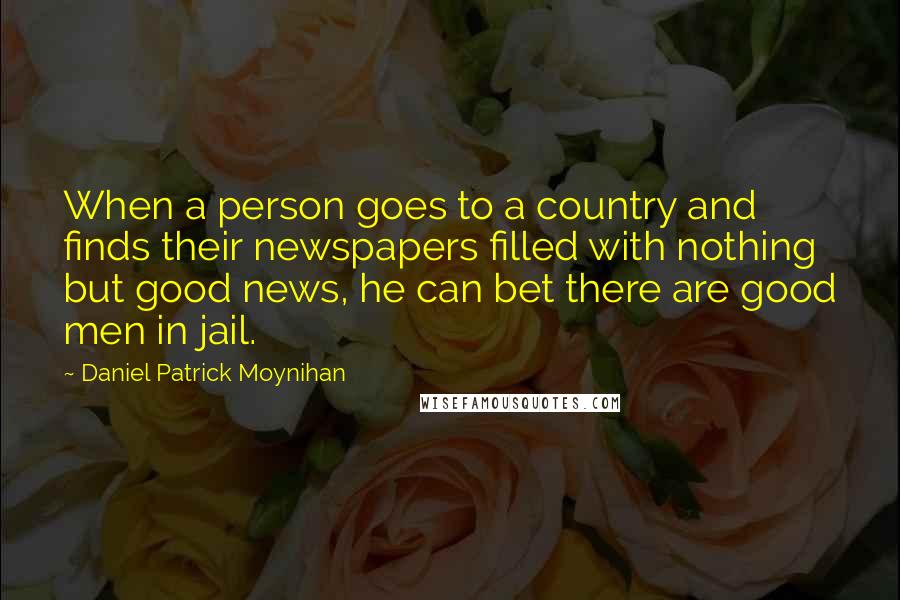 Daniel Patrick Moynihan Quotes: When a person goes to a country and finds their newspapers filled with nothing but good news, he can bet there are good men in jail.