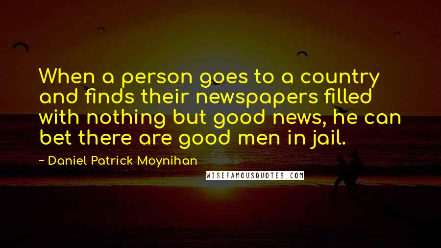 Daniel Patrick Moynihan Quotes: When a person goes to a country and finds their newspapers filled with nothing but good news, he can bet there are good men in jail.