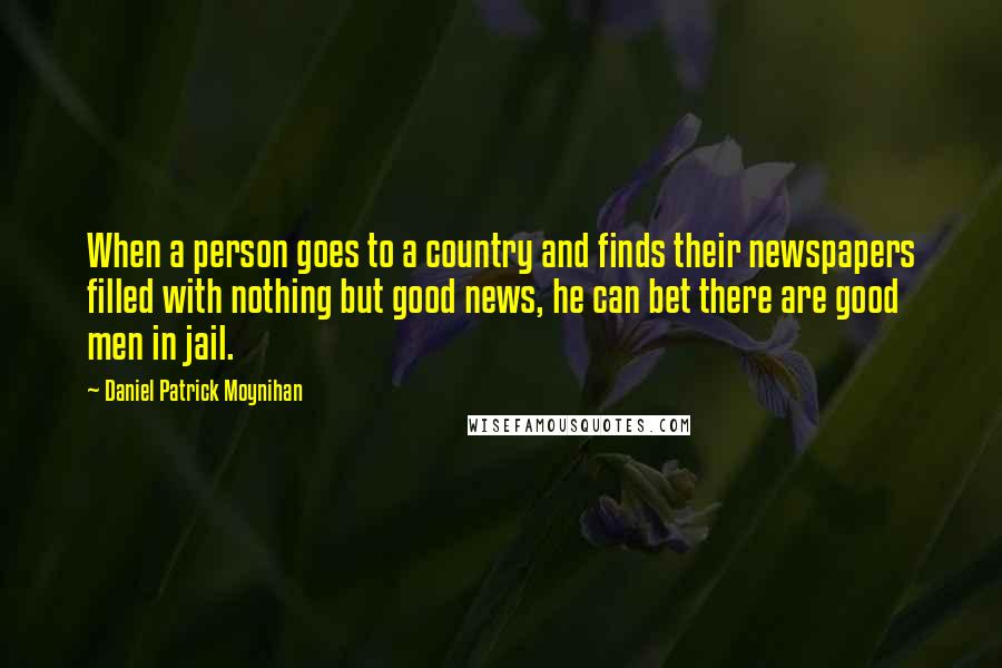 Daniel Patrick Moynihan Quotes: When a person goes to a country and finds their newspapers filled with nothing but good news, he can bet there are good men in jail.
