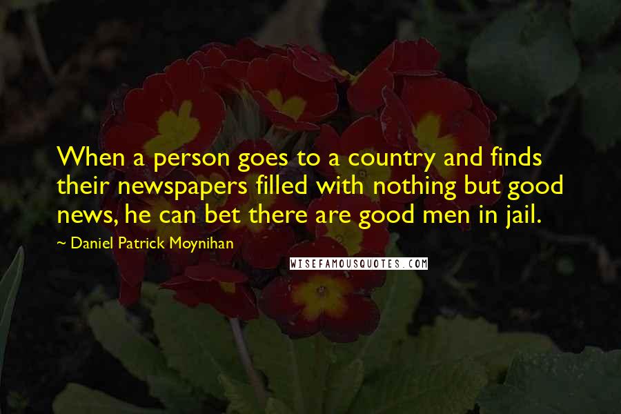 Daniel Patrick Moynihan Quotes: When a person goes to a country and finds their newspapers filled with nothing but good news, he can bet there are good men in jail.