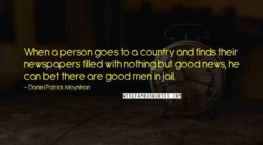 Daniel Patrick Moynihan Quotes: When a person goes to a country and finds their newspapers filled with nothing but good news, he can bet there are good men in jail.