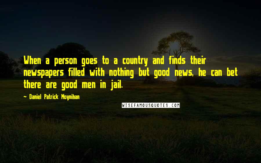 Daniel Patrick Moynihan Quotes: When a person goes to a country and finds their newspapers filled with nothing but good news, he can bet there are good men in jail.