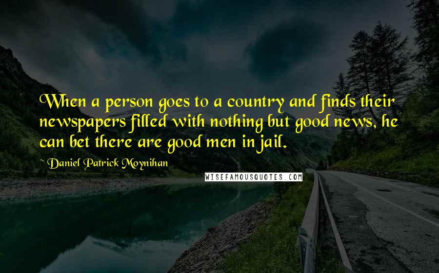 Daniel Patrick Moynihan Quotes: When a person goes to a country and finds their newspapers filled with nothing but good news, he can bet there are good men in jail.