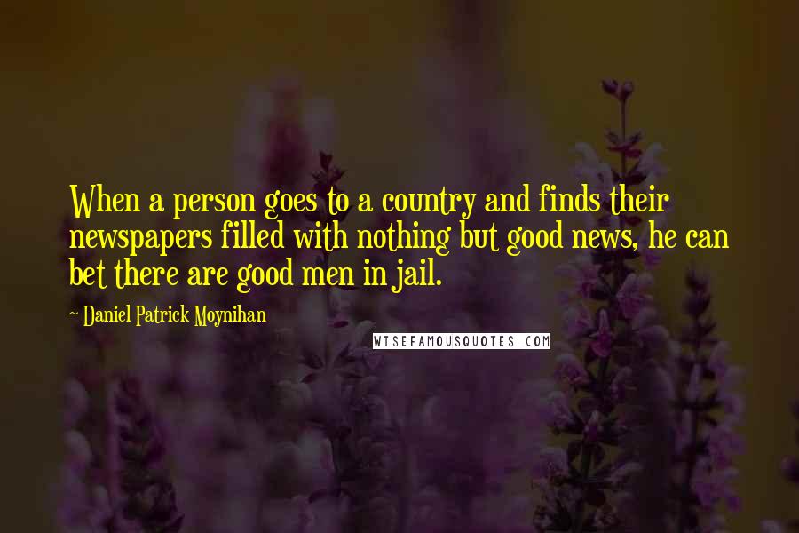 Daniel Patrick Moynihan Quotes: When a person goes to a country and finds their newspapers filled with nothing but good news, he can bet there are good men in jail.