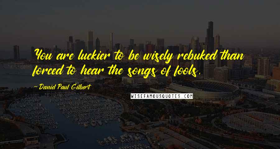 Daniel Paul Gilbert Quotes: You are luckier to be wisely rebuked than forced to hear the songs of fools,