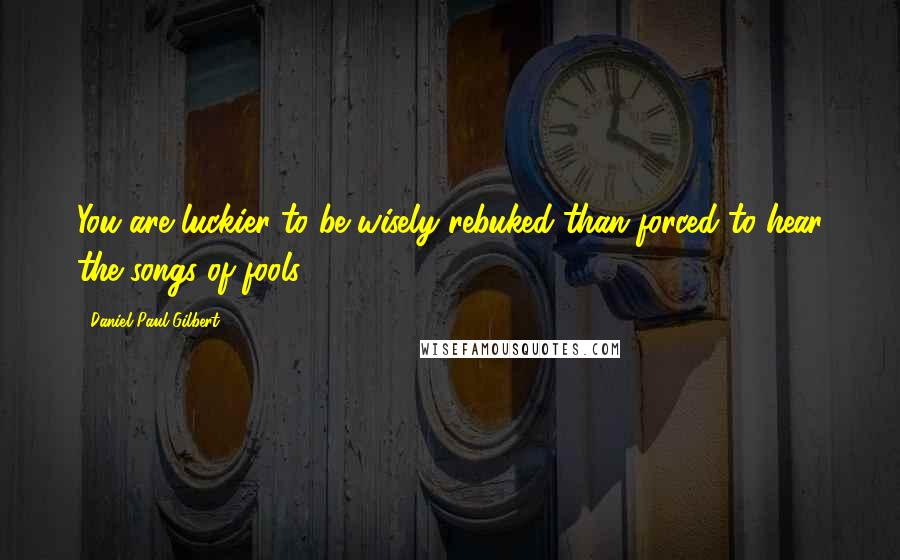 Daniel Paul Gilbert Quotes: You are luckier to be wisely rebuked than forced to hear the songs of fools,