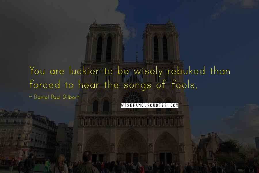 Daniel Paul Gilbert Quotes: You are luckier to be wisely rebuked than forced to hear the songs of fools,