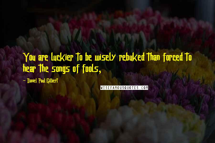 Daniel Paul Gilbert Quotes: You are luckier to be wisely rebuked than forced to hear the songs of fools,