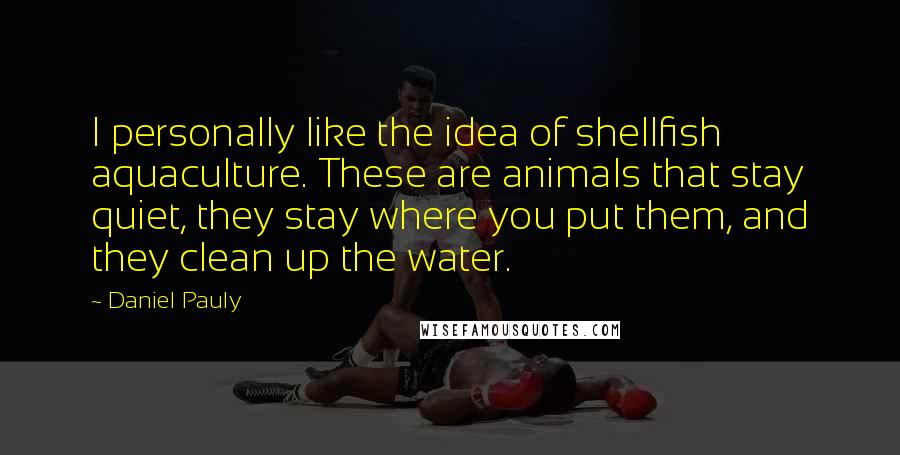 Daniel Pauly Quotes: I personally like the idea of shellfish aquaculture. These are animals that stay quiet, they stay where you put them, and they clean up the water.