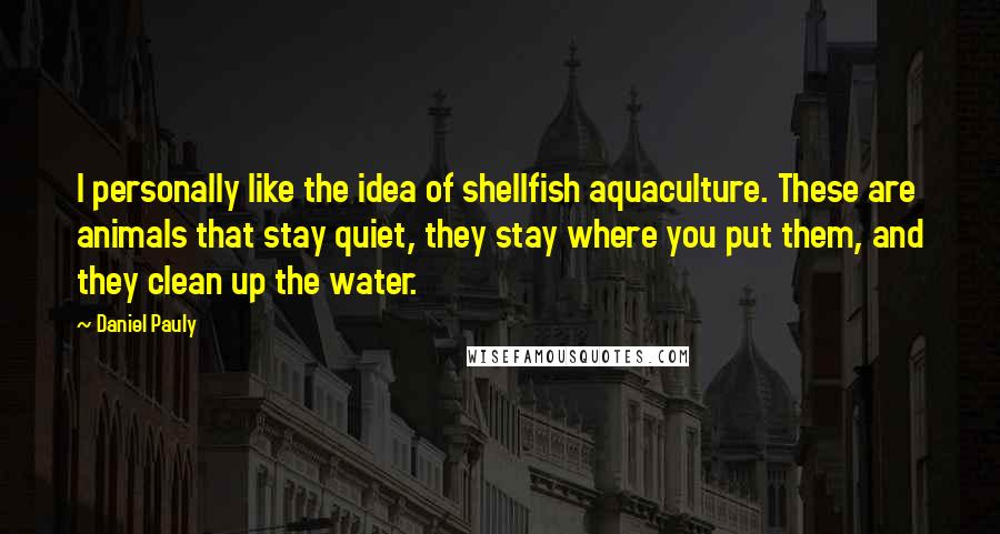 Daniel Pauly Quotes: I personally like the idea of shellfish aquaculture. These are animals that stay quiet, they stay where you put them, and they clean up the water.