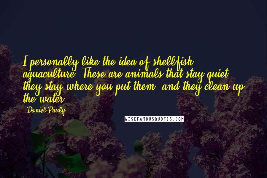 Daniel Pauly Quotes: I personally like the idea of shellfish aquaculture. These are animals that stay quiet, they stay where you put them, and they clean up the water.