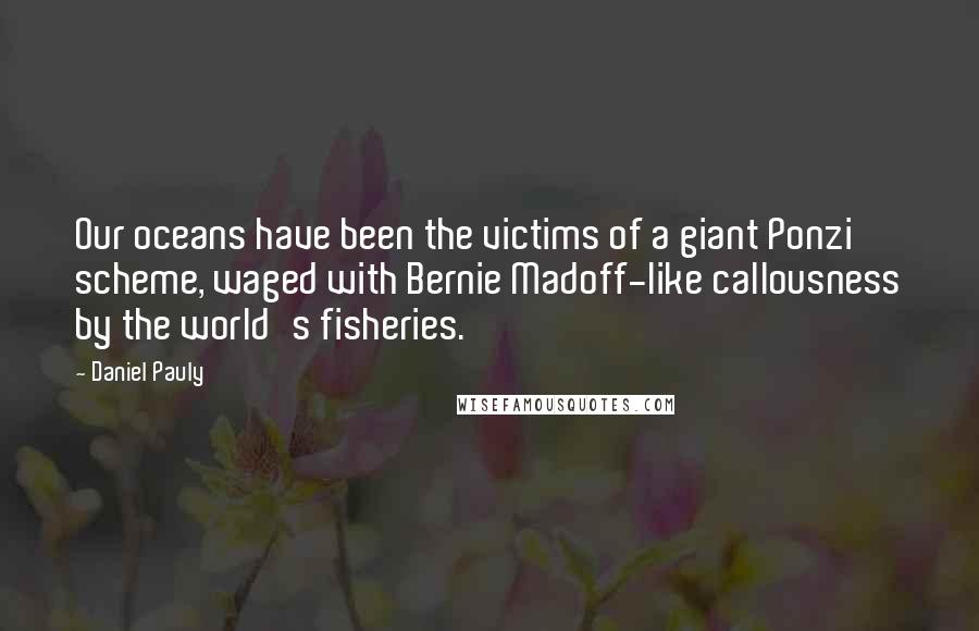 Daniel Pauly Quotes: Our oceans have been the victims of a giant Ponzi scheme, waged with Bernie Madoff-like callousness by the world's fisheries.