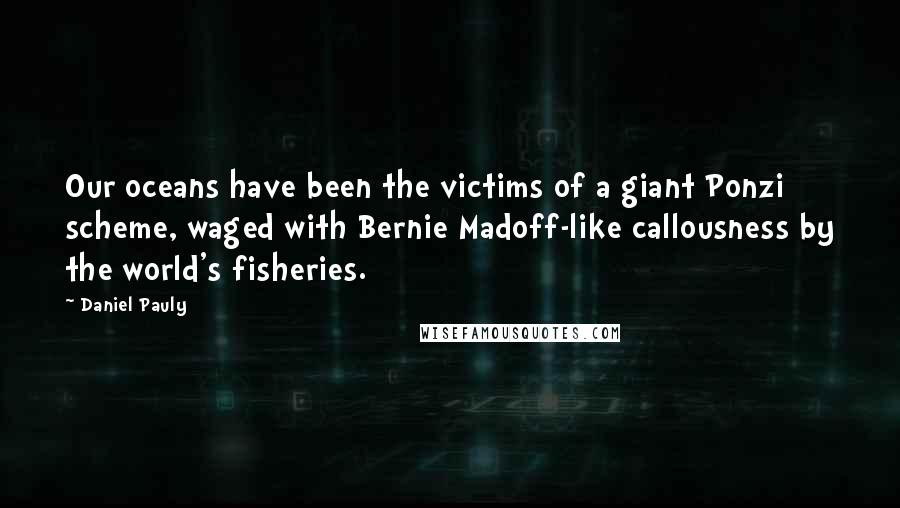 Daniel Pauly Quotes: Our oceans have been the victims of a giant Ponzi scheme, waged with Bernie Madoff-like callousness by the world's fisheries.