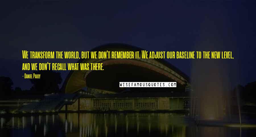 Daniel Pauly Quotes: We transform the world, but we don't remember it. We adjust our baseline to the new level, and we don't recall what was there.