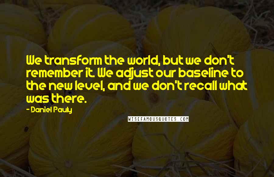 Daniel Pauly Quotes: We transform the world, but we don't remember it. We adjust our baseline to the new level, and we don't recall what was there.