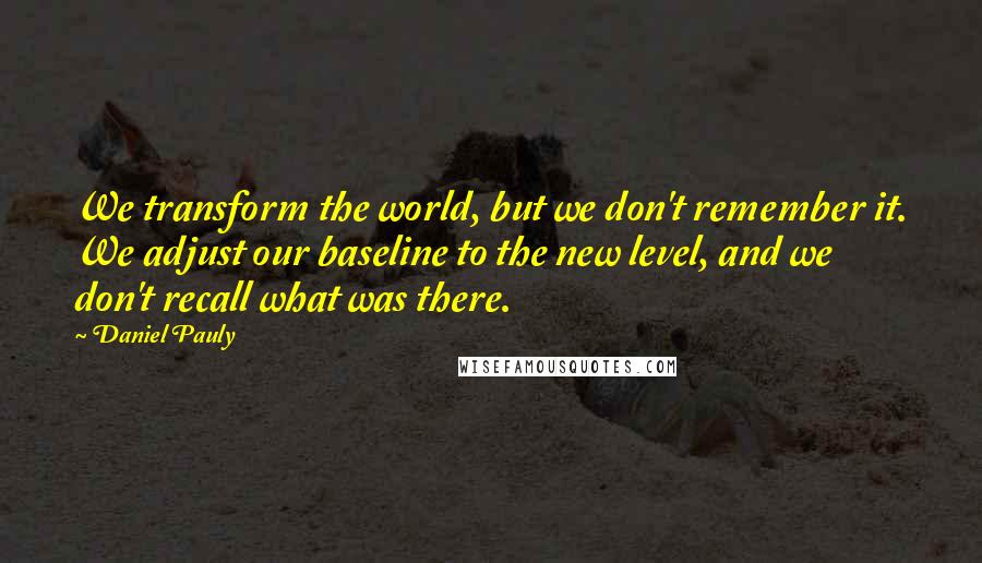 Daniel Pauly Quotes: We transform the world, but we don't remember it. We adjust our baseline to the new level, and we don't recall what was there.