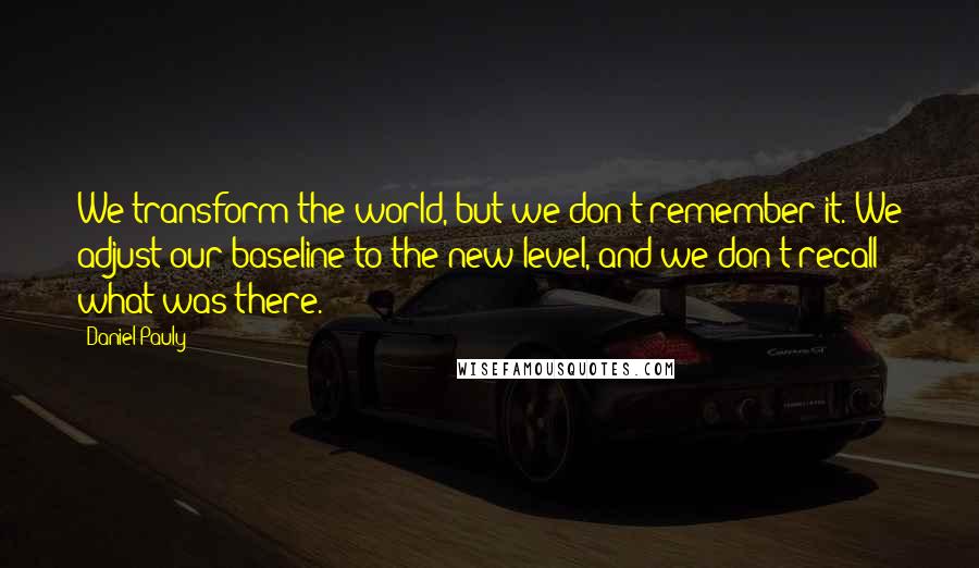 Daniel Pauly Quotes: We transform the world, but we don't remember it. We adjust our baseline to the new level, and we don't recall what was there.