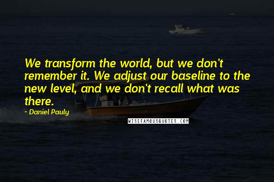 Daniel Pauly Quotes: We transform the world, but we don't remember it. We adjust our baseline to the new level, and we don't recall what was there.